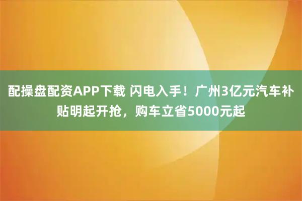 配操盘配资APP下载 闪电入手！广州3亿元汽车补贴明起开抢，购车立省5000元起