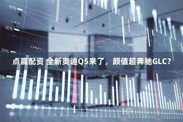 点赢配资 全新奥迪Q5来了，颜值超奔驰GLC？