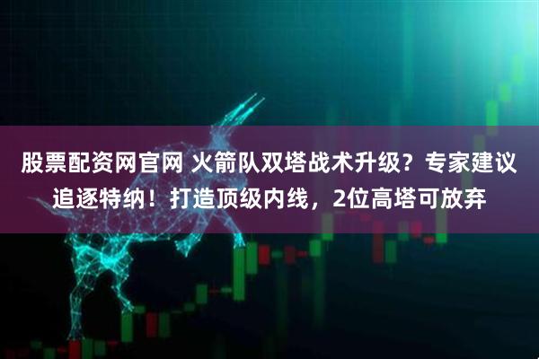 股票配资网官网 火箭队双塔战术升级？专家建议追逐特纳！打造顶级内线，2位高塔可放弃