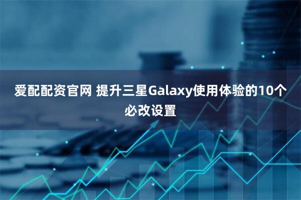爱配配资官网 提升三星Galaxy使用体验的10个必改设置