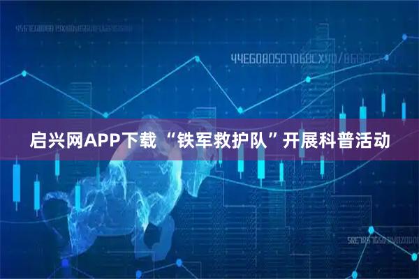 启兴网APP下载 “铁军救护队”开展科普活动