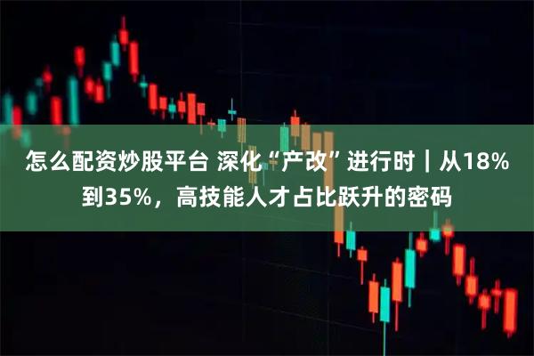 怎么配资炒股平台 深化“产改”进行时｜从18%到35%，高技能人才占比跃升的密码