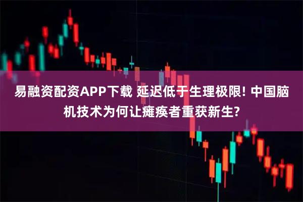 易融资配资APP下载 延迟低于生理极限! 中国脑机技术为何让瘫痪者重获新生?