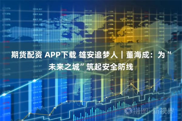 期货配资 APP下载 雄安追梦人｜董海成：为“未来之城”筑起安全防线