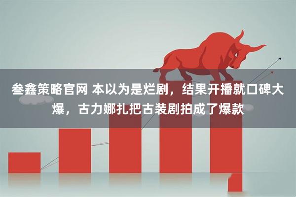 叁鑫策略官网 本以为是烂剧，结果开播就口碑大爆，古力娜扎把古装剧拍成了爆款