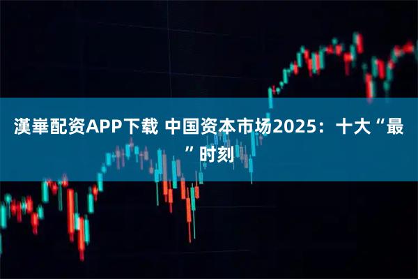 漢崋配资APP下载 中国资本市场2025：十大“最”时刻