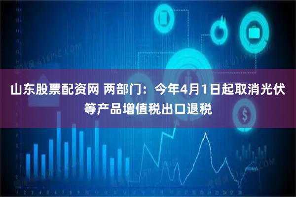 山东股票配资网 两部门：今年4月1日起取消光伏等产品增值税出口退税