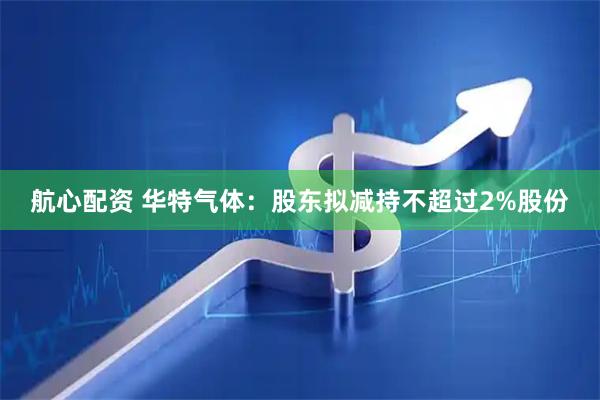 航心配资 华特气体：股东拟减持不超过2%股份