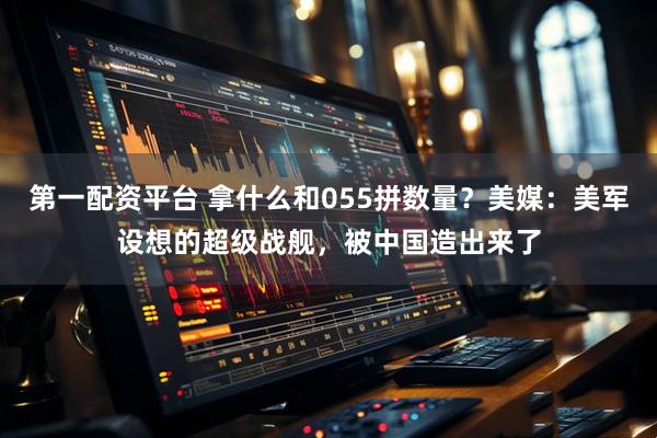 第一配资平台 拿什么和055拼数量？美媒：美军设想的超级战舰，被中国造出来了