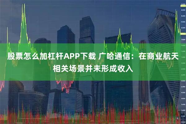 股票怎么加杠杆APP下载 广哈通信：在商业航天相关场景并未形成收入
