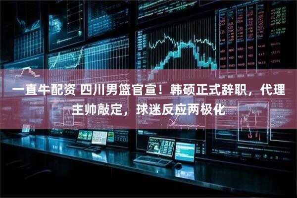 一直牛配资 四川男篮官宣！韩硕正式辞职，代理主帅敲定，球迷反应两极化