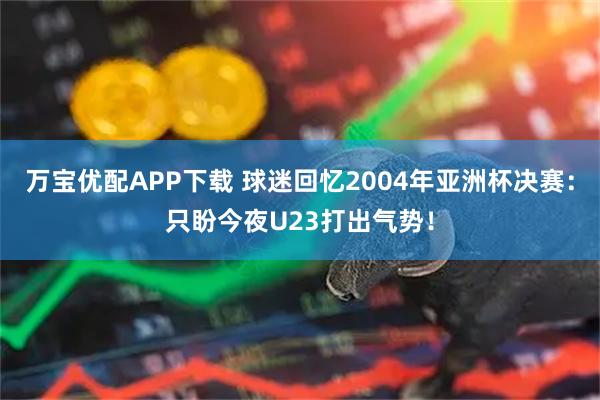 万宝优配APP下载 球迷回忆2004年亚洲杯决赛：只盼今夜U23打出气势！