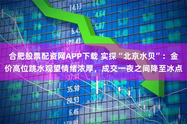 合肥股票配资网APP下载 实探“北京水贝”：金价高位跳水观望情绪浓厚，成交一夜之间降至冰点