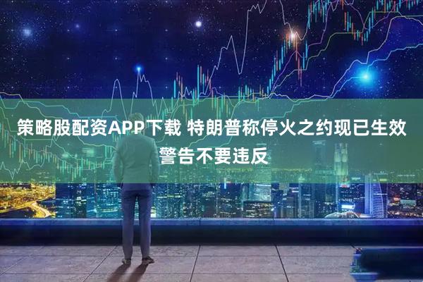 策略股配资APP下载 特朗普称停火之约现已生效 警告不要违反