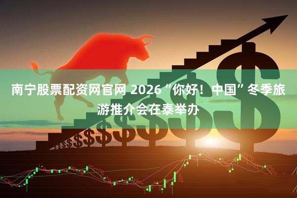 南宁股票配资网官网 2026“你好！中国”冬季旅游推介会在泰举办