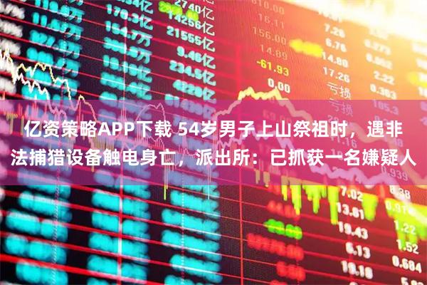 亿资策略APP下载 54岁男子上山祭祖时，遇非法捕猎设备触电身亡，派出所：已抓获一名嫌疑人