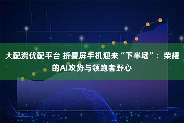 大配资优配平台 折叠屏手机迎来“下半场”：荣耀的AI攻势与领跑者野心