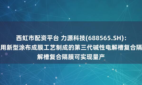 西虹市配资平台 力源科技(688565.SH)：自主研发的采用新型涂布成膜工艺制成的第三代碱性电解槽复合隔膜可实现量产