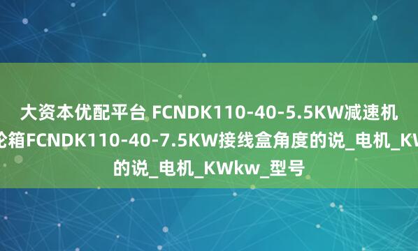 大资本优配平台 FCNDK110-40-5.5KW减速机减速机齿轮箱FCNDK110-40-7.5KW接线盒角度的说_电机_KWkw_型号