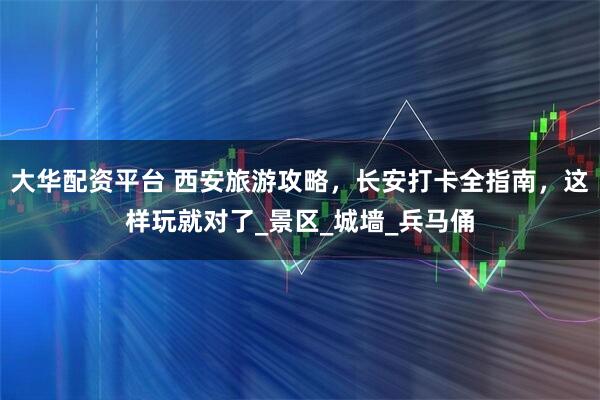 大华配资平台 西安旅游攻略，长安打卡全指南，这样玩就对了_景区_城墙_兵马俑