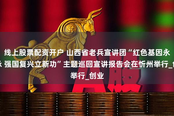 线上股票配资开户 山西省老兵宣讲团“红色基因永传承 强国复兴立新功”主题巡回宣讲报告会在忻州举行_创业