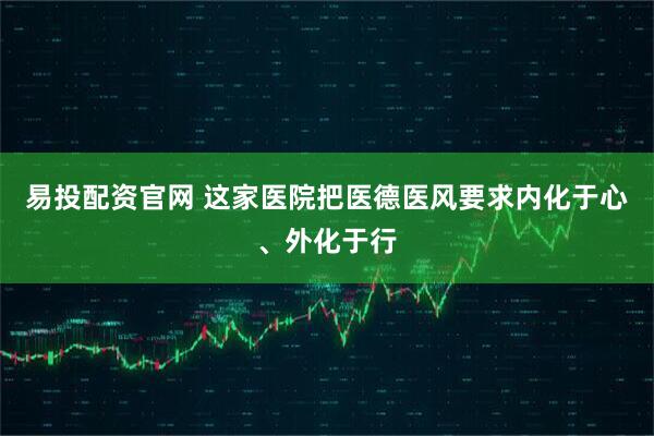 易投配资官网 这家医院把医德医风要求内化于心、外化于行