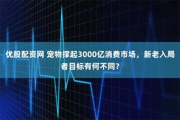 优股配资网 宠物撑起3000亿消费市场，新老入局者目标有何不同？