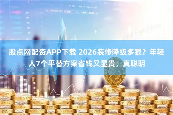 股点网配资APP下载 2026装修降级多狠？年轻人7个平替方案省钱又显贵，真聪明