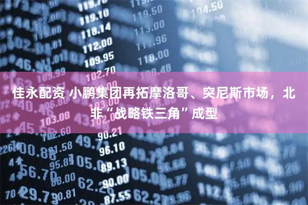 佳永配资 小鹏集团再拓摩洛哥、突尼斯市场，北非“战略铁三角”成型